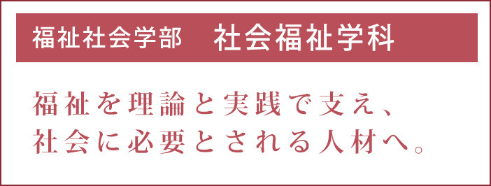 福祉を理論と実践で支え、社会に必要とされる人材へ。