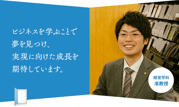 ビジネスを学ぶことで 夢を見つけ、 実現に向けた成長を 期待しています。経営学科 准教授