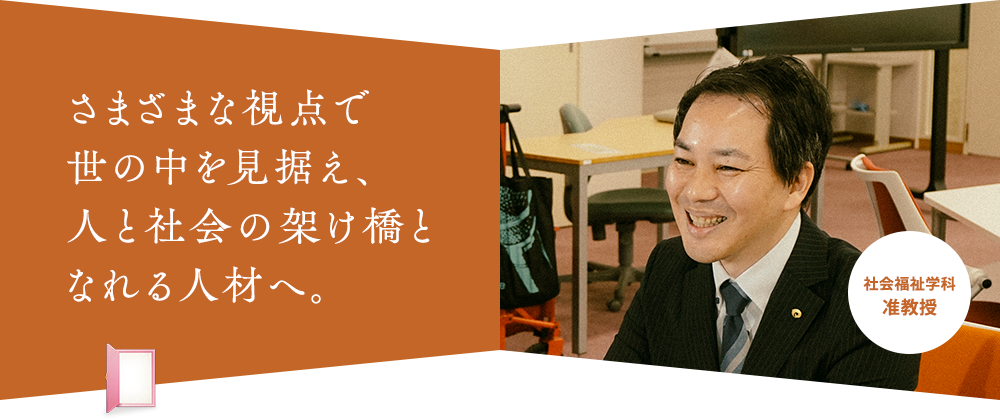 さまざまな視点で 世の中を見据え、 人と社会の架け橋と なれる人材へ。社会福祉学科 准教授