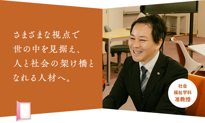 さまざまな視点で 世の中を見据え、 人と社会の架け橋と なれる人材へ。社会福祉学科 准教授