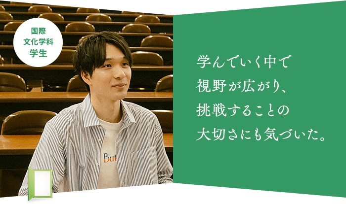 学んでいく中で 視野が広がり、 挑戦することの 大切さにも気づいた。国際文化学科 学生