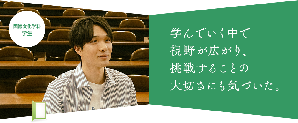 学んでいく中で 視野が広がり、 挑戦することの 大切さにも気づいた。国際文化学科 学生