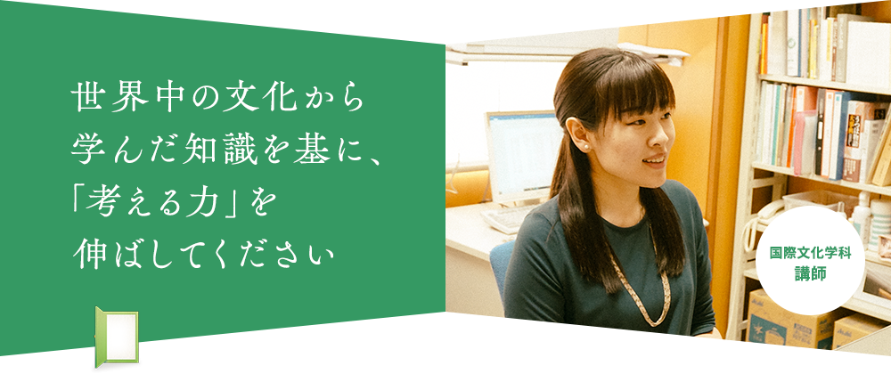 世界中の文化から 学んだ知識を基に、 「考える力」を 伸ばしてください 国際文化学科 講師