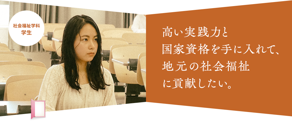 高い実践力と 国家資格を手に入れて、 地元の社会福祉 に貢献したい。社会福祉学科 学生