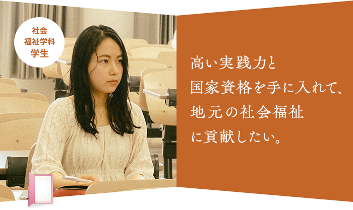 高い実践力と 国家資格を手に入れて、 地元の社会福祉 に貢献したい。社会福祉学科 学生