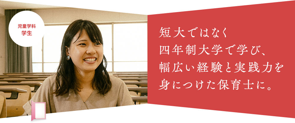 短大ではなく 四年制大学で学び、 幅広い経験と実践力を身につけた保育士に。児童学科 学生