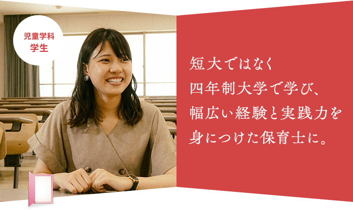 短大ではなく 四年制大学で学び、 幅広い経験と実践力を身につけた保育士に。児童学科 学生